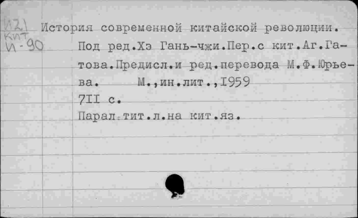 ﻿История современной китайской революции.
\Л ‘ Уч) Под ред.Хэ Гань-чжи.Пер.с кит.Аг.Гатова. Предисл.и ред.перевода М.Ф.Юрье ва.	М.,ин.лит.,1959
711 с. Паралгтит.л.на кит.яз.